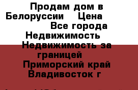 Продам дом в Белоруссии  › Цена ­ 1 300 000 - Все города Недвижимость » Недвижимость за границей   . Приморский край,Владивосток г.